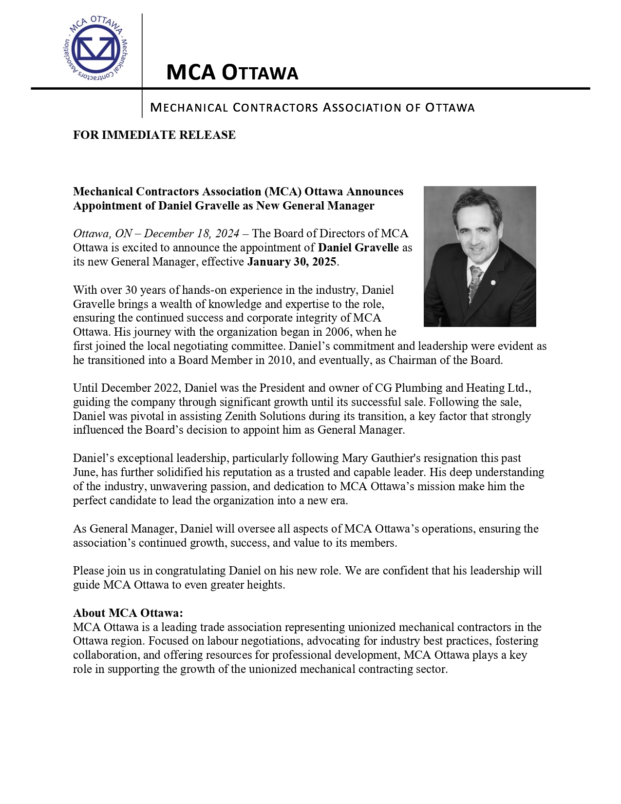 FOR IMMEDIATE RELEASE Mechanical Contractors Association (MCA) Ottawa Announces Appointment of Daniel Gravelle as New General Manager Ottawa, ON – December 18, 2024 – The Board of Directors of MCA Ottawa is excited to announce the appointment of Daniel Gravelle as its new General Manager, effective January 30, 2025. With over 30 years of hands-on experience in the industry, Daniel Gravelle brings a wealth of knowledge and expertise to the role, ensuring the continued success and corporate integrity of MCA Ottawa. His journey with the organization began in 2006, when he first joined the local negotiating committee. Daniel’s commitment and leadership were evident as he transitioned into a Board Member in 2010, and eventually, as Chairman of the Board. Until December 2022, Daniel was the President and owner of CG Plumbing and Heating Ltd., guiding the company through significant growth until its successful sale. Following the sale, Daniel was pivotal in assisting Zenith Solutions during its transition, a key factor that strongly influenced the Board’s decision to appoint him as General Manager. Daniel’s exceptional leadership, particularly following Mary Gauthier's resignation this past June, has further solidified his reputation as a trusted and capable leader. His deep understanding of the industry, unwavering passion, and dedication to MCA Ottawa’s mission make him the perfect candidate to lead the organization into a new era. As General Manager, Daniel will oversee all aspects of MCA Ottawa’s operations, ensuring the association’s continued growth, success, and value to its members. Please join us in congratulating Daniel on his new role. We are confident that his leadership will guide MCA Ottawa to even greater heights. About MCA Ottawa: MCA Ottawa is a leading trade association representing unionized mechanical contractors in the Ottawa region. Focused on labour negotiations, advocating for industry best practices, fostering collaboration, and offering resources for professional development, MCA Ottawa plays a key role in supporting the growth of the unionized mechanical contracting sector.